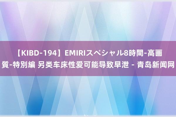 【KIBD-194】EMIRIスペシャル8時間-高画質-特別編 另类车床性爱可能导致早泄－青岛新闻网