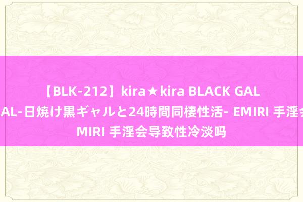 【BLK-212】kira★kira BLACK GAL レンタル痴女GAL-日焼け黒ギャルと24時間同棲性活- EMIRI 手淫会导致性冷淡吗