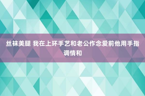 丝袜美腿 我在上环手艺和老公作念爱前他用手指调情和