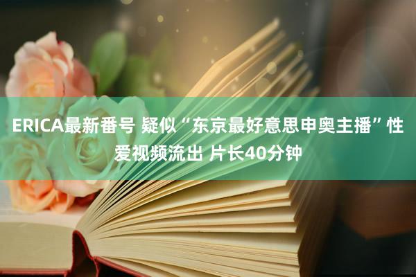 ERICA最新番号 疑似“东京最好意思申奥主播”性爱视频流出 片长40分钟