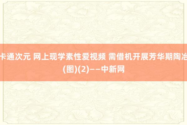 卡通次元 网上现学素性爱视频 需借机开展芳华期陶冶(图)(2)——中新网