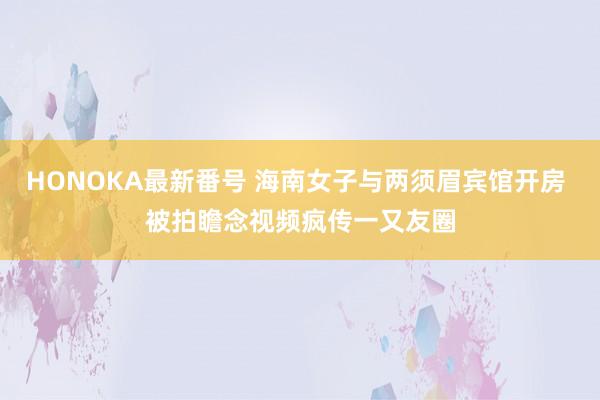 HONOKA最新番号 海南女子与两须眉宾馆开房 被拍瞻念视频疯传一又友圈