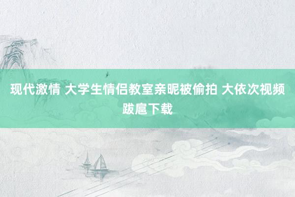 现代激情 大学生情侣教室亲昵被偷拍 大依次视频跋扈下载