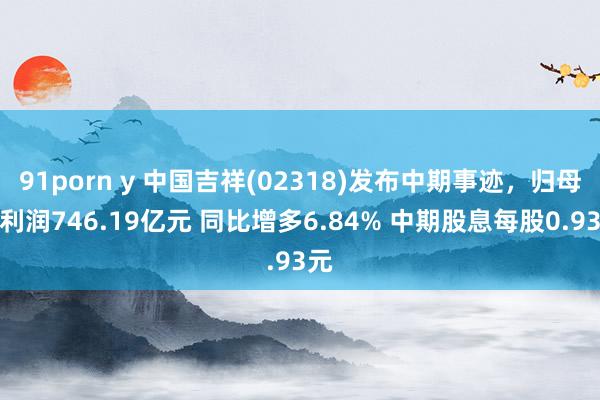 91porn y 中国吉祥(02318)发布中期事迹，归母净利润746.19亿元 同比增多6.84% 中期股息每股0.93元