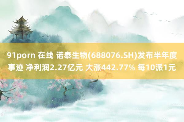 91porn 在线 诺泰生物(688076.SH)发布半年度事迹 净利润2.27亿元 大涨442.77% 每10派1元