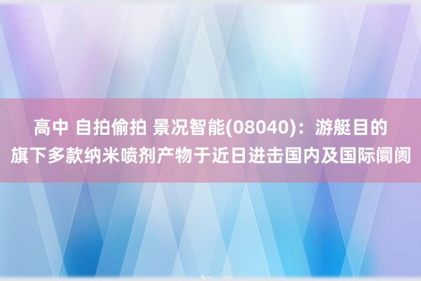 高中 自拍偷拍 景况智能(08040)：游艇目的旗下多款纳米喷剂产物于近日进击国内及国际阛阓