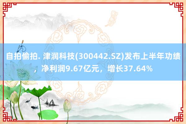 自拍偷拍. 津润科技(300442.SZ)发布上半年功绩，净利润9.67亿元，增长37.64%