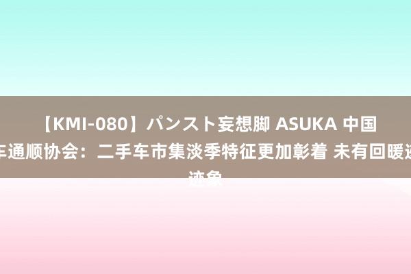 【KMI-080】パンスト妄想脚 ASUKA 中国汽车通顺协会：二手车市集淡季特征更加彰着 未有回暖迹象