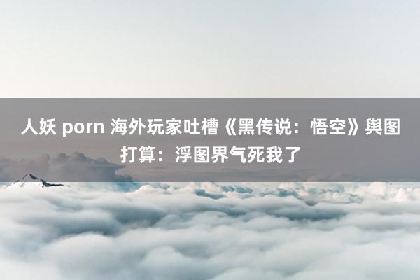 人妖 porn 海外玩家吐槽《黑传说：悟空》舆图打算：浮图界气死我了