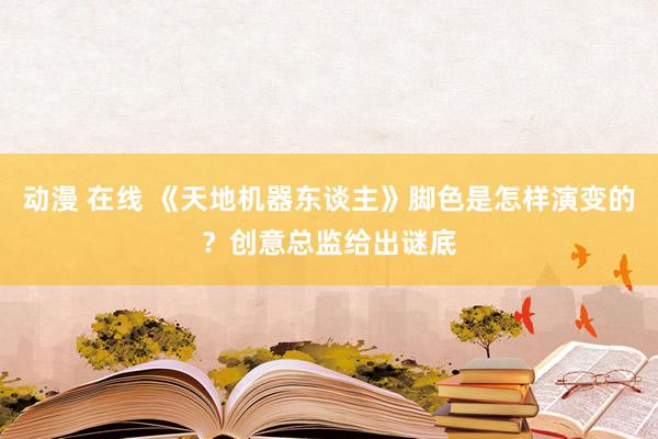 动漫 在线 《天地机器东谈主》脚色是怎样演变的？创意总监给出谜底