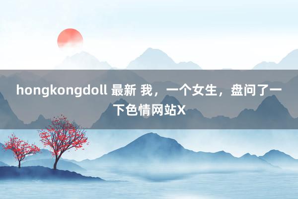 hongkongdoll 最新 我，一个女生，盘问了一下色情网站X