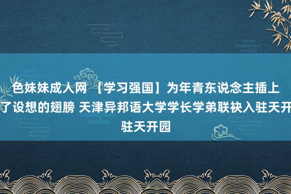 色妹妹成人网 【学习强国】为年青东说念主插上完了设想的翅膀 天津异邦语大学学长学弟联袂入驻天开园