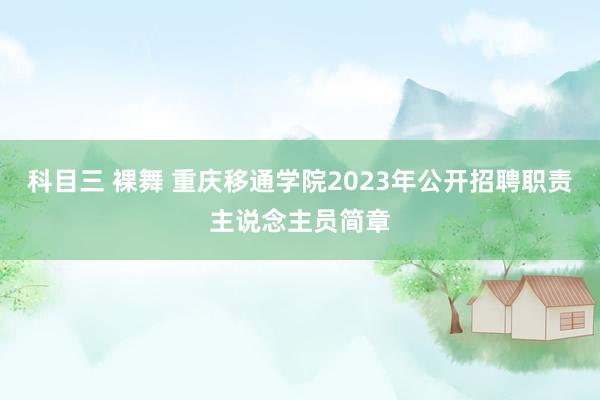 科目三 裸舞 重庆移通学院2023年公开招聘职责主说念主员简章