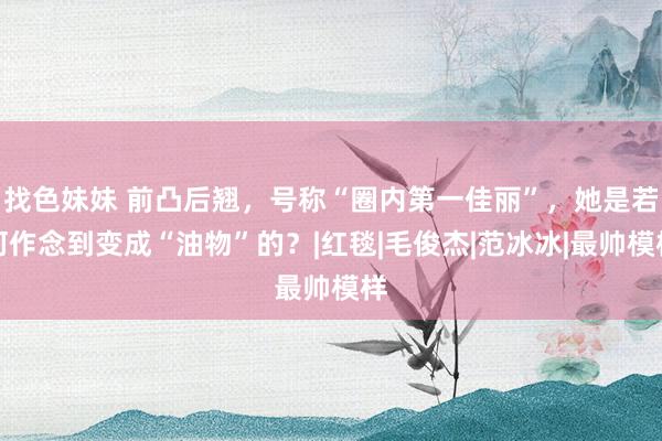 找色妹妹 前凸后翘，号称“圈内第一佳丽”，她是若何作念到变成“油物”的？|红毯|毛俊杰|范冰冰|最帅模样