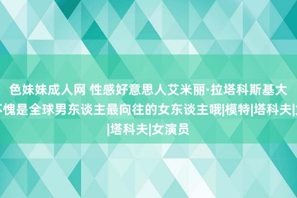 色妹妹成人网 性感好意思人艾米丽·拉塔科斯基大赏，不愧是全球男东谈主最向往的女东谈主哦|模特|塔科夫|女演员