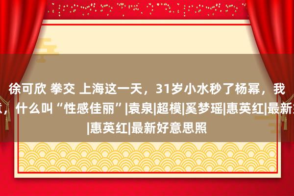 徐可欣 拳交 上海这一天，31岁小水秒了杨幂，我终于主意，什么叫“性感佳丽”|袁泉|超模|奚梦瑶|惠英红|最新好意思照