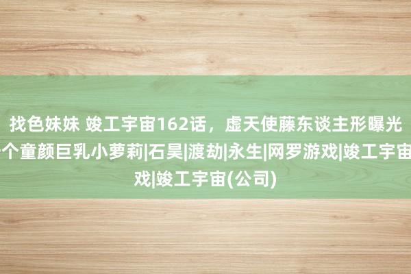 找色妹妹 竣工宇宙162话，虚天使藤东谈主形曝光，是一个童颜巨乳小萝莉|石昊|渡劫|永生|网罗游戏|竣工宇宙(公司)