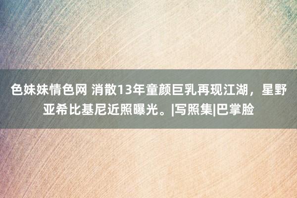 色妹妹情色网 消散13年童颜巨乳再现江湖，星野亚希比基尼近照曝光。|写照集|巴掌脸