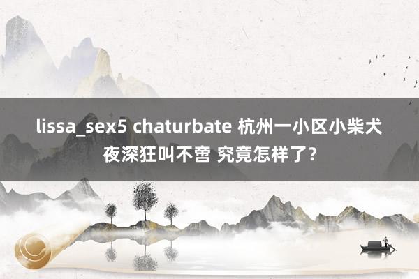 lissa_sex5 chaturbate 杭州一小区小柴犬夜深狂叫不啻 究竟怎样了？