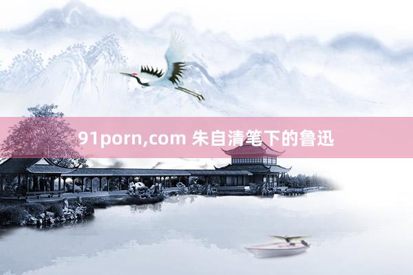 91porn，com 朱自清笔下的鲁迅