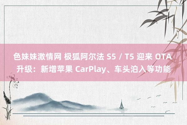 色妹妹激情网 极狐阿尔法 S5 / T5 迎来 OTA 升级：新增苹果 CarPlay、车头泊入等功能