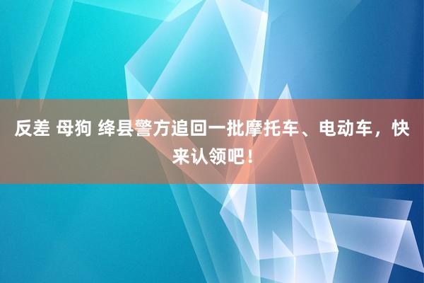 反差 母狗 绛县警方追回一批摩托车、电动车，快来认领吧！