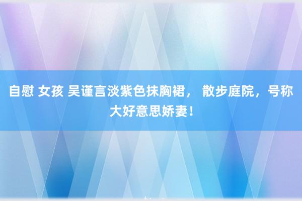 自慰 女孩 吴谨言淡紫色抹胸裙， 散步庭院，号称大好意思娇妻！