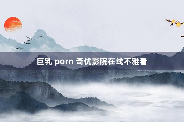 巨乳 porn 奇优影院在线不雅看