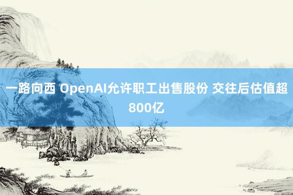 一路向西 OpenAI允许职工出售股份 交往后估值超800亿