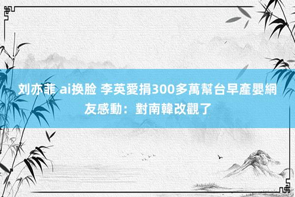 刘亦菲 ai换脸 李英愛捐300多萬幫台早產嬰　網友感動：對南韓改觀了