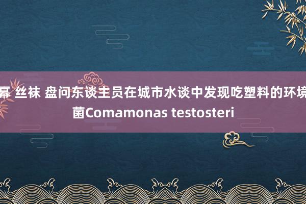 杨幂 丝袜 盘问东谈主员在城市水谈中发现吃塑料的环境细菌Comamonas testosteri