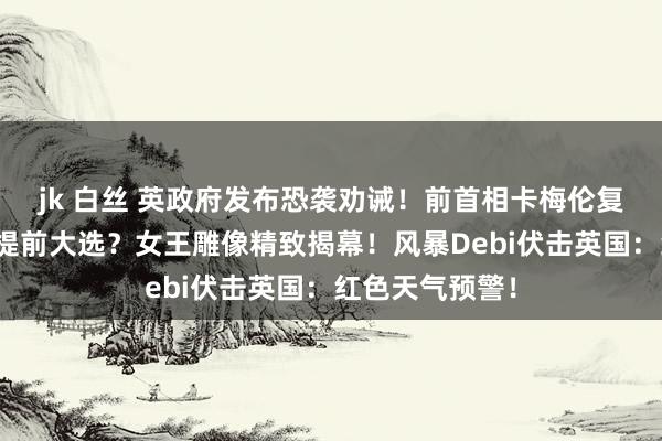 jk 白丝 英政府发布恐袭劝诫！前首相卡梅伦复出：英国可能提前大选？女王雕像精致揭幕！风暴Debi伏击英国：红色天气预警！