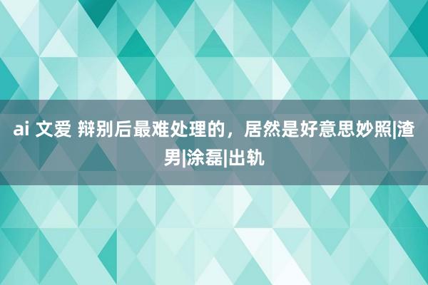 ai 文爱 辩别后最难处理的，居然是好意思妙照|渣男|涂磊|出轨