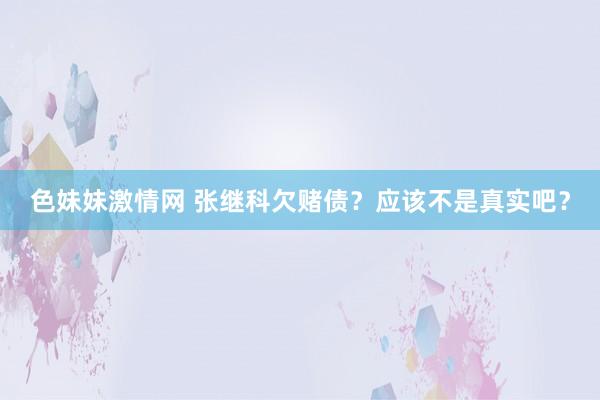 色妹妹激情网 张继科欠赌债？应该不是真实吧？