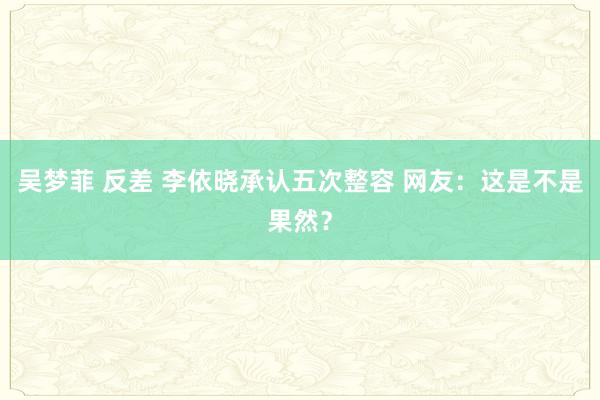 吴梦菲 反差 李依晓承认五次整容 网友：这是不是果然？