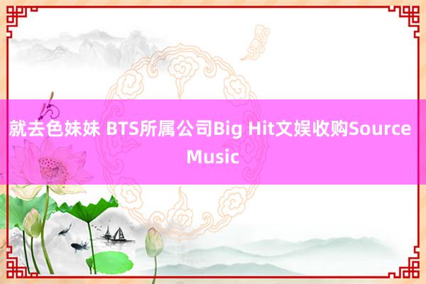 就去色妹妹 BTS所属公司Big Hit文娱收购Source Music