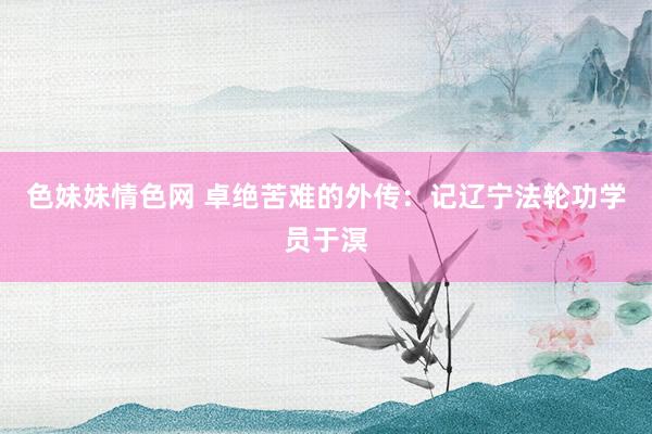 色妹妹情色网 卓绝苦难的外传：记辽宁法轮功学员于溟