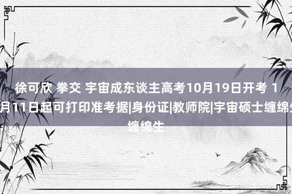 徐可欣 拳交 宇宙成东谈主高考10月19日开考 10月11日起可打印准考据|身份证|教师院|宇宙硕士缠绵生