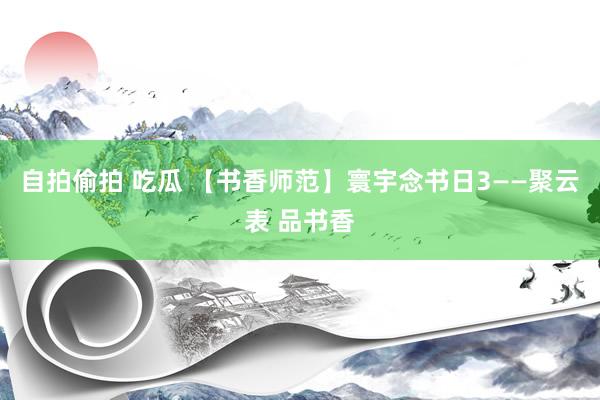 自拍偷拍 吃瓜 【书香师范】寰宇念书日3——聚云表 品书香