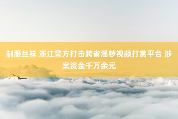 制服丝袜 浙江警方打击跨省淫秽视频打赏平台 涉案资金千万余元