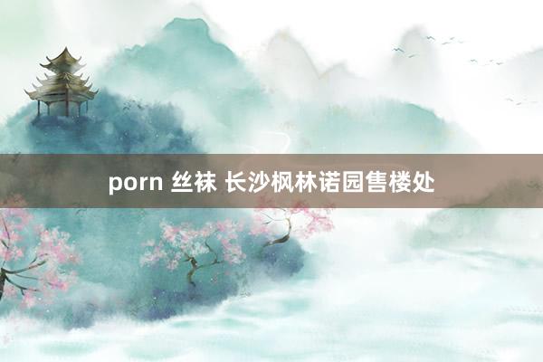 porn 丝袜 长沙枫林诺园售楼处