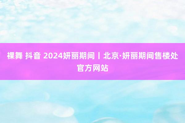 裸舞 抖音 2024妍丽期间丨北京·妍丽期间售楼处官方网站