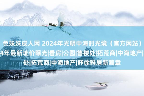 色妹妹成人网 2024年光明中海时光境（官方网站）中海时光境2024年最新址价曝光|看房|公园|售楼处|拓荒商|中海地产|舒徐雅居新篇章