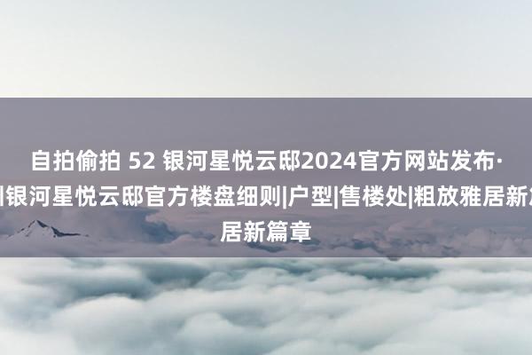 自拍偷拍 52 银河星悦云邸2024官方网站发布·深圳银河星悦云邸官方楼盘细则|户型|售楼处|粗放雅居新篇章