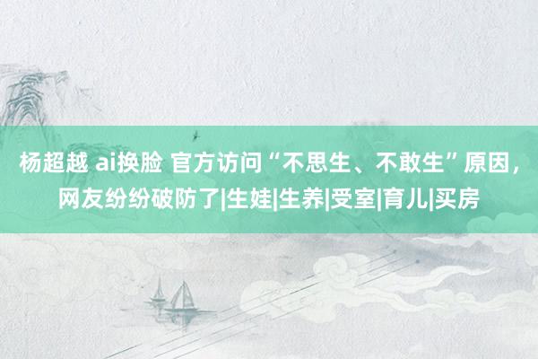 杨超越 ai换脸 官方访问“不思生、不敢生”原因，网友纷纷破防了|生娃|生养|受室|育儿|买房