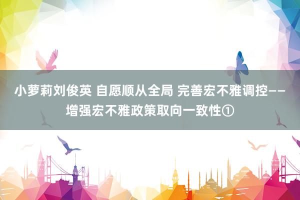 小萝莉刘俊英 自愿顺从全局 完善宏不雅调控——增强宏不雅政策取向一致性①