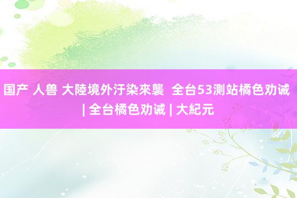 国产 人兽 大陸境外汙染來襲  全台53測站橘色劝诫 | 全台橘色劝诫 | 大紀元