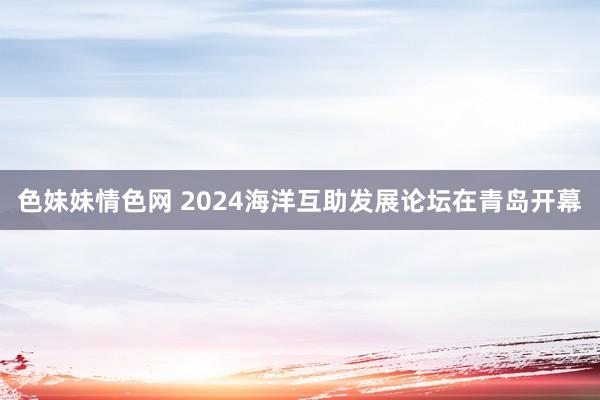 色妹妹情色网 2024海洋互助发展论坛在青岛开幕