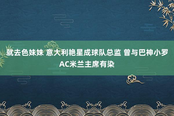 就去色妹妹 意大利艳星成球队总监 曾与巴神小罗AC米兰主席有染