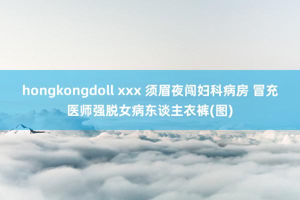 hongkongdoll xxx 须眉夜闯妇科病房 冒充医师强脱女病东谈主衣裤(图)